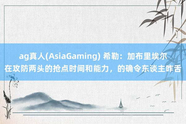 ag真人(AsiaGaming) 希勒：加布里埃尔在攻防两头的抢点时间和能力，的确令东谈主咋舌