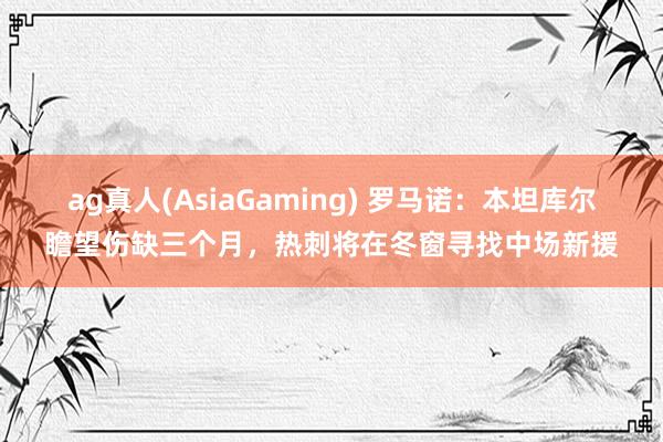 ag真人(AsiaGaming) 罗马诺：本坦库尔瞻望伤缺三个月，热刺将在冬窗寻找中场新援
