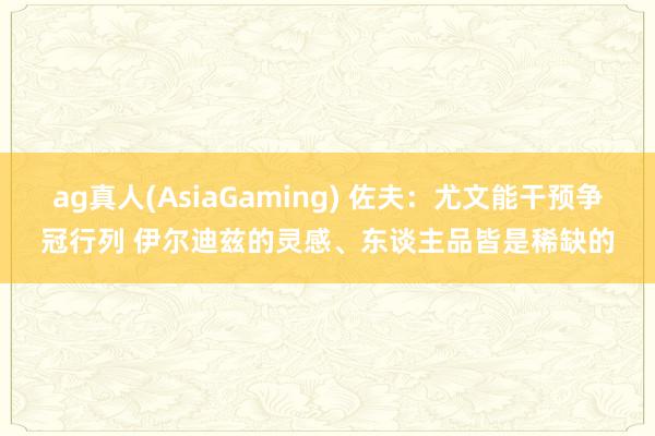 ag真人(AsiaGaming) 佐夫：尤文能干预争冠行列 伊尔迪兹的灵感、东谈主品皆是稀缺的