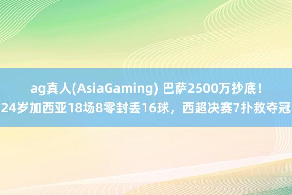 ag真人(AsiaGaming) 巴萨2500万抄底！24岁加西亚18场8零封丢16球，西超决赛7扑救夺冠