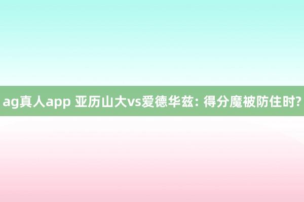 ag真人app 亚历山大vs爱德华兹: 得分魔被防住时?