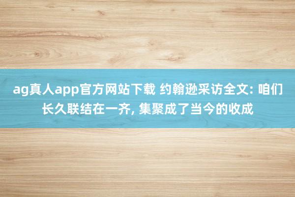 ag真人app官方网站下载 约翰逊采访全文: 咱们长久联结在一齐， 集聚成了当今的收成