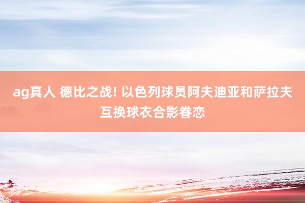 ag真人 德比之战! 以色列球员阿夫迪亚和萨拉夫互换球衣合影眷恋