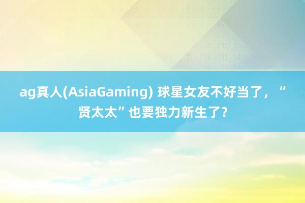ag真人(AsiaGaming) 球星女友不好当了，“贤太太”也要独力新生了？