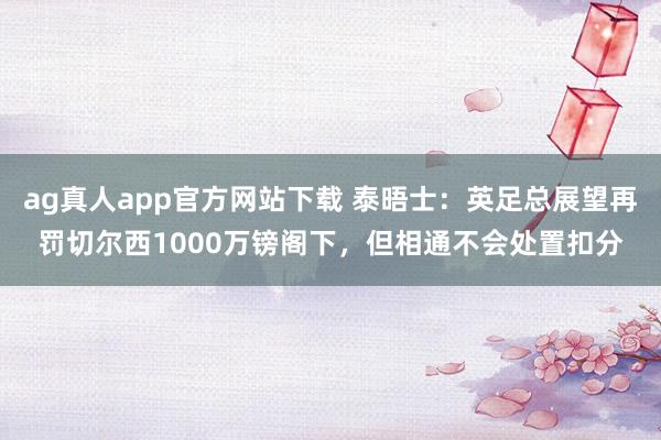 ag真人app官方网站下载 泰晤士：英足总展望再罚切尔西1000万镑阁下，但相通不会处置扣分