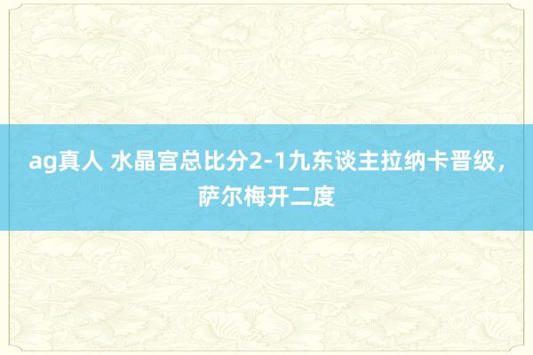 ag真人 水晶宫总比分2-1九东谈主拉纳卡晋级，萨尔梅开二度