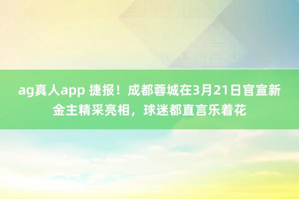 ag真人app 捷报！成都蓉城在3月21日官宣新金主精采亮相，球迷都直言乐着花