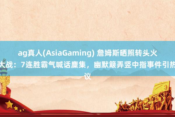 ag真人(AsiaGaming) 詹姆斯晒照转头火湖大战：7连胜霸气喊话麇集，幽默簸弄竖中指事件引热议