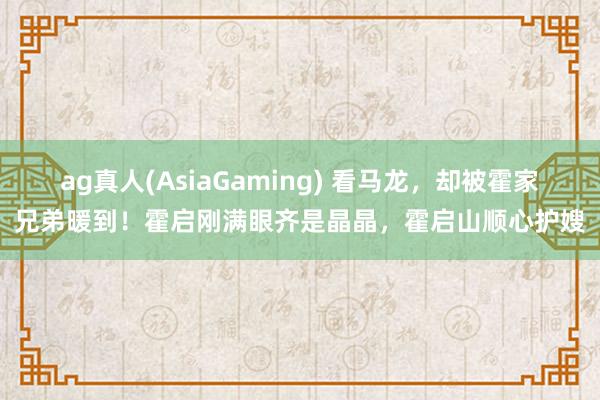 ag真人(AsiaGaming) 看马龙，却被霍家兄弟暖到！霍启刚满眼齐是晶晶，霍启山顺心护嫂