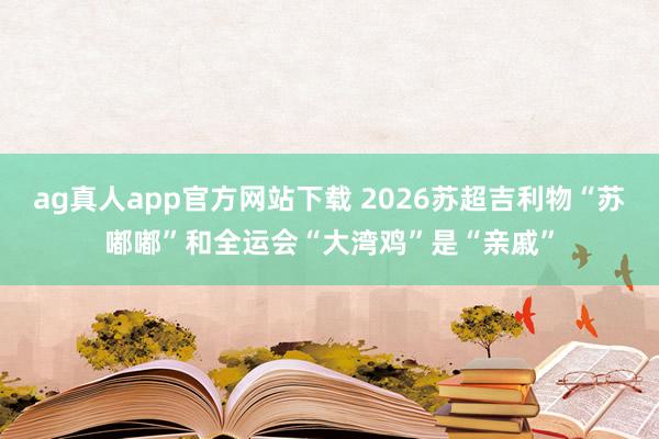 ag真人app官方网站下载 2026苏超吉利物“苏嘟嘟”和全运会“大湾鸡”是“亲戚”