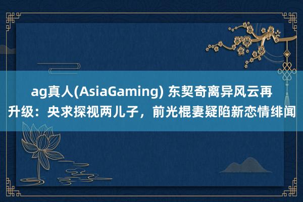 ag真人(AsiaGaming) 东契奇离异风云再升级：央求探视两儿子，前光棍妻疑陷新恋情绯闻