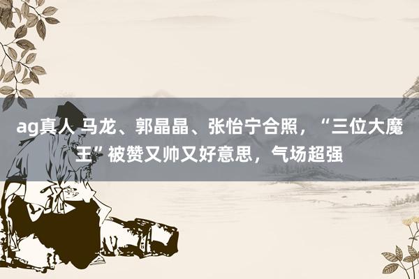 ag真人 马龙、郭晶晶、张怡宁合照，“三位大魔王”被赞又帅又好意思，气场超强