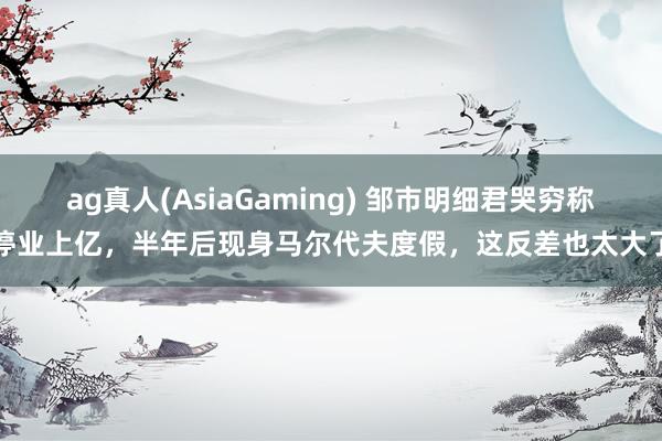 ag真人(AsiaGaming) 邹市明细君哭穷称停业上亿，半年后现身马尔代夫度假，这反差也太大了