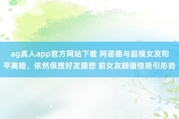 ag真人app官方网站下载 阿诺德与超模女友和平离婚，依然保捏好友臆想 前女友颜值惊艳引形势