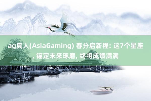 ag真人(AsiaGaming) 春分启新程: 这7个星座， 锚定未来琢磨， 终将成绩满满