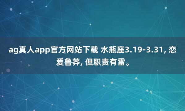 ag真人app官方网站下载 水瓶座3.19-3.31， 恋爱鲁莽， 但职责有雷。