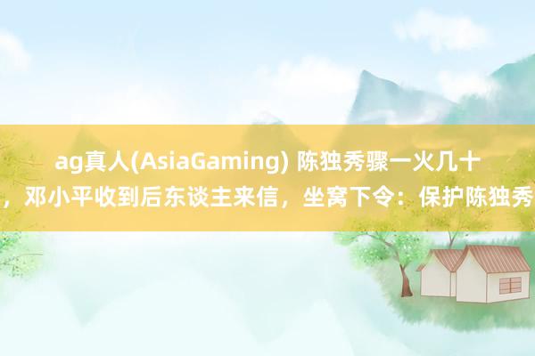 ag真人(AsiaGaming) 陈独秀骤一火几十年，邓小平收到后东谈主来信，坐窝下令：保护陈独秀墓