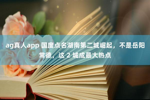 ag真人app 国度点名湖南第二城崛起，不是岳阳常德，这 2 城成最大热点