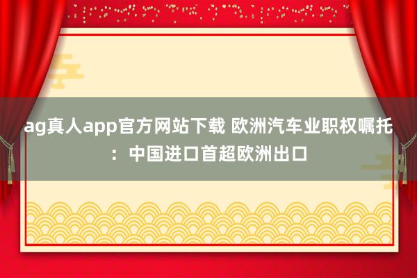 ag真人app官方网站下载 欧洲汽车业职权嘱托：中国进口首超欧洲出口