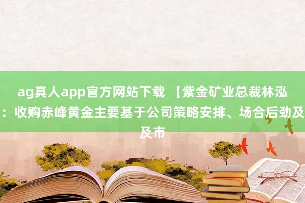 ag真人app官方网站下载 【紫金矿业总裁林泓富：收购赤峰黄金主要基于公司策略安排、场合后劲及市