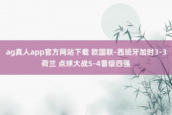 ag真人app官方网站下载 欧国联-西班牙加时3-3荷兰 点球大战5-4晋级四强