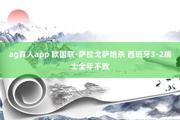 ag真人app 欧国联-萨拉戈萨绝杀 西班牙3-2瑞士全年不败