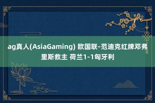 ag真人(AsiaGaming) 欧国联-范迪克红牌邓弗里斯救主 荷兰1-1匈牙利