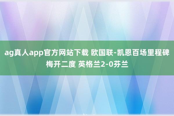 ag真人app官方网站下载 欧国联-凯恩百场里程碑梅开二度 英格兰2-0芬兰
