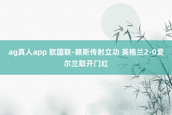 ag真人app 欧国联-赖斯传射立功 英格兰2-0爱尔兰取开门红