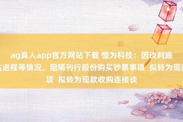 ag真人app官方网站下载 恒为科技：因谈判施展、审计评估进程等情况，阻隔刊行股份购买钞票事项  拟转为现款收购连接谈