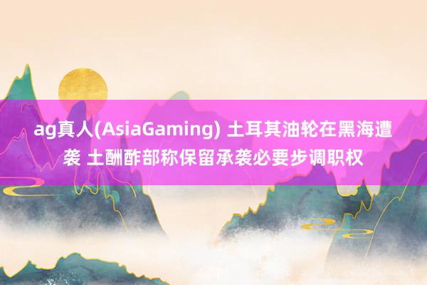ag真人(AsiaGaming) 土耳其油轮在黑海遭袭 土酬酢部称保留承袭必要步调职权