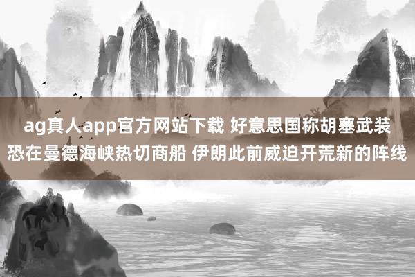 ag真人app官方网站下载 好意思国称胡塞武装恐在曼德海峡热切商船 伊朗此前威迫开荒新的阵线