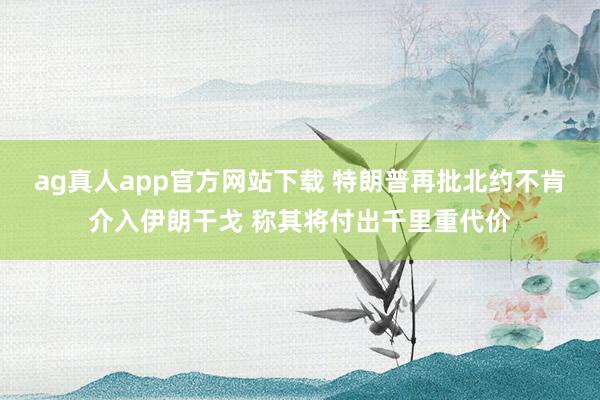 ag真人app官方网站下载 特朗普再批北约不肯介入伊朗干戈 称其将付出千里重代价