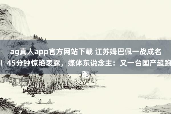 ag真人app官方网站下载 江苏姆巴佩一战成名！45分钟惊艳表露，媒体东说念主：又一台国产超跑