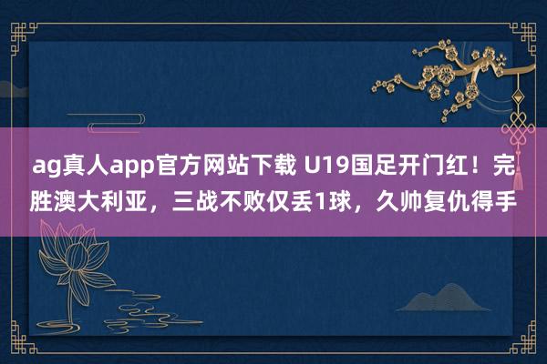 ag真人app官方网站下载 U19国足开门红！完胜澳大利亚，三战不败仅丢1球，久帅复仇得手