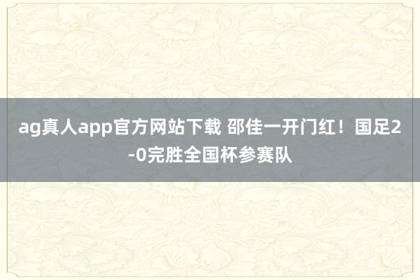 ag真人app官方网站下载 邵佳一开门红！国足2-0完胜全国杯参赛队