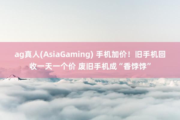 ag真人(AsiaGaming) 手机加价！旧手机回收一天一个价 废旧手机成“香饽饽”
