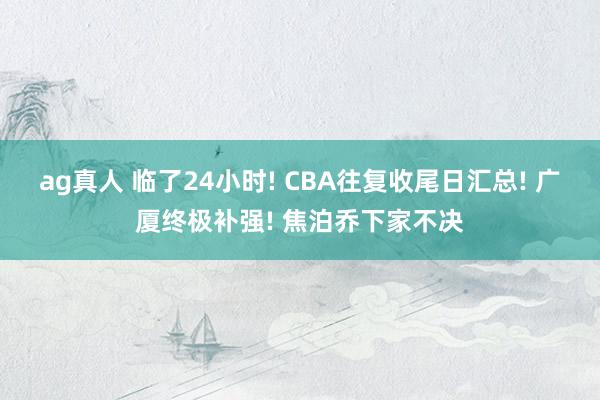 ag真人 临了24小时! CBA往复收尾日汇总! 广厦终极补强! 焦泊乔下家不决