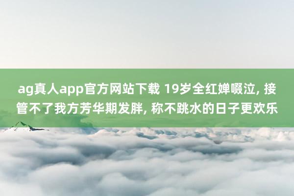 ag真人app官方网站下载 19岁全红婵啜泣， 接管不了我方芳华期发胖， 称不跳水的日子更欢乐