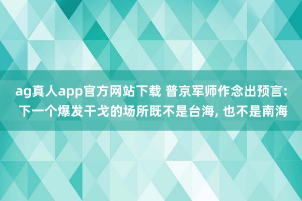 ag真人app官方网站下载 普京军师作念出预言: 下一个爆发干戈的场所既不是台海， 也不是南海