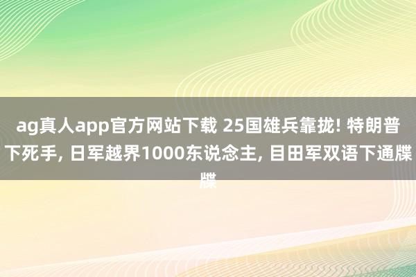 ag真人app官方网站下载 25国雄兵靠拢! 特朗普下死手， 日军越界1000东说念主， 目田军双语下通牒