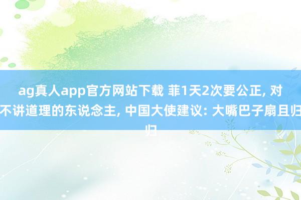 ag真人app官方网站下载 菲1天2次要公正， 对不讲道理的东说念主， 中国大使建议: 大嘴巴子扇且归