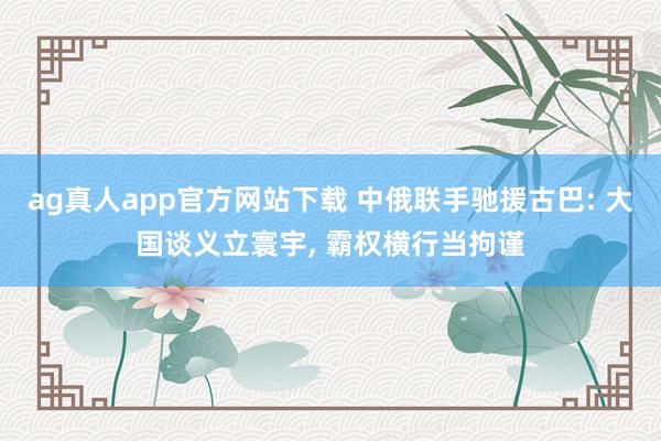 ag真人app官方网站下载 中俄联手驰援古巴: 大国谈义立寰宇， 霸权横行当拘谨