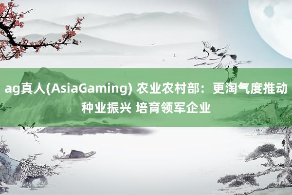 ag真人(AsiaGaming) 农业农村部：更淘气度推动种业振兴 培育领军企业