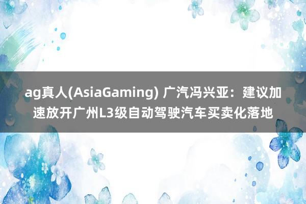 ag真人(AsiaGaming) 广汽冯兴亚：建议加速放开广州L3级自动驾驶汽车买卖化落地