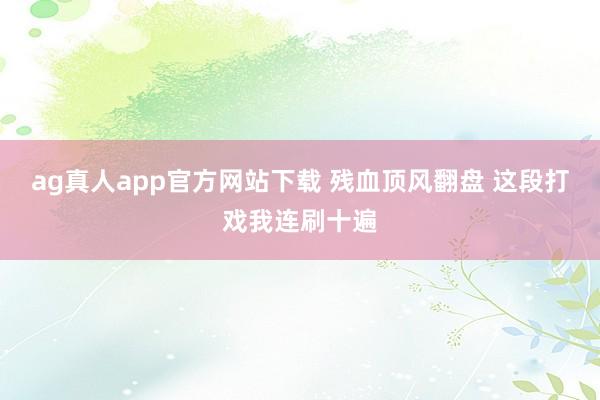 ag真人app官方网站下载 残血顶风翻盘 这段打戏我连刷十遍