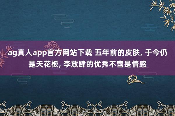 ag真人app官方网站下载 五年前的皮肤， 于今仍是天花板， 李放肆的优秀不啻是情感