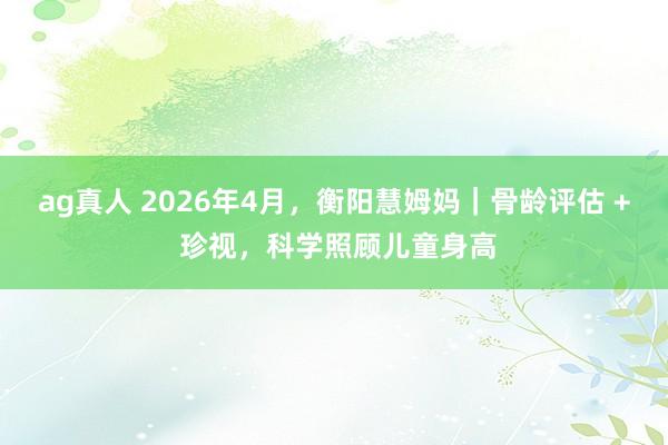 ag真人 2026年4月，衡阳慧姆妈｜骨龄评估 + 珍视，科学照顾儿童身高
