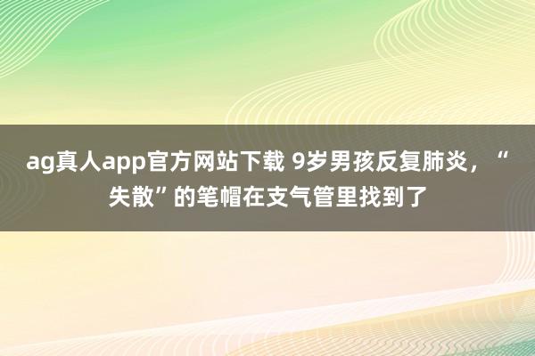 ag真人app官方网站下载 9岁男孩反复肺炎，“失散”的笔帽在支气管里找到了