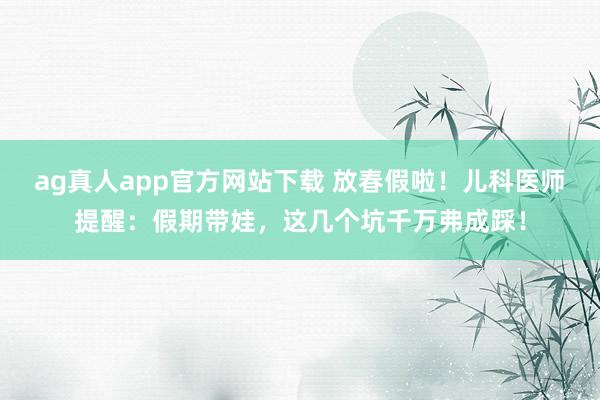 ag真人app官方网站下载 放春假啦！儿科医师提醒：假期带娃，这几个坑千万弗成踩！